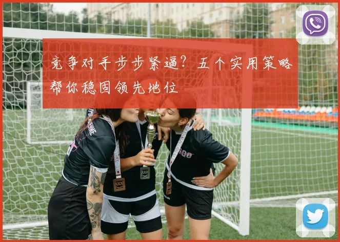 竞争对手步步紧逼？五个实用策略帮你稳固领先地位