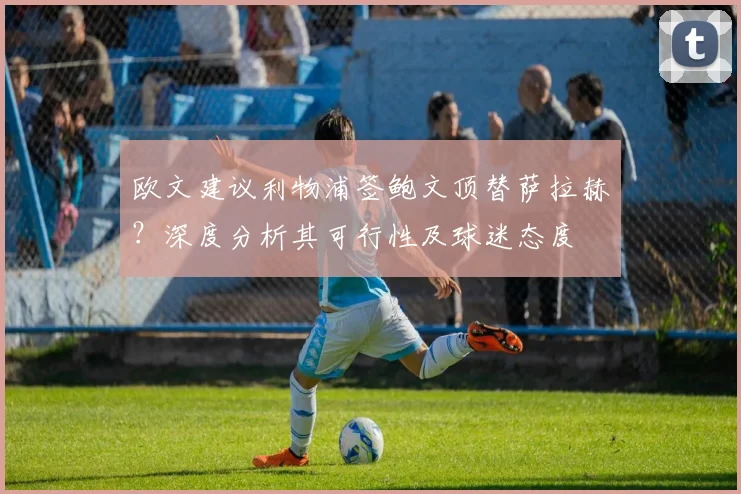 欧文建议利物浦签鲍文顶替萨拉赫？深度分析其可行性及球迷态度