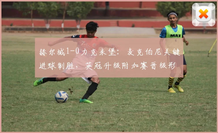赫尔城1-0力克米堡：麦克伯尼关键进球制胜，英冠升级附加赛晋级形势分析