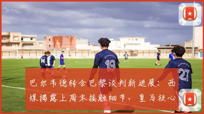 巴尔韦德转会巴黎谈判新进展：西媒揭露上周末接触细节，皇马核心未来引关注