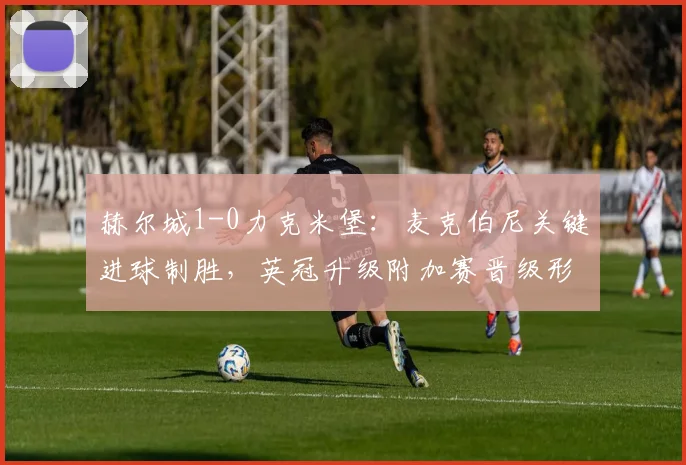 赫尔城1-0力克米堡：麦克伯尼关键进球制胜，英冠升级附加赛晋级形势分析