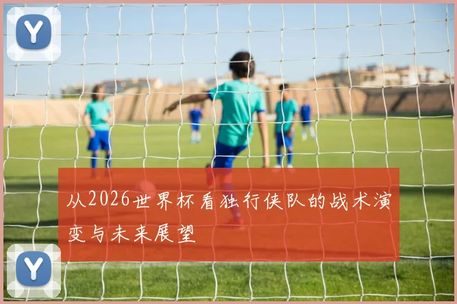从2026世界杯看独行侠队的战术演变与未来展望