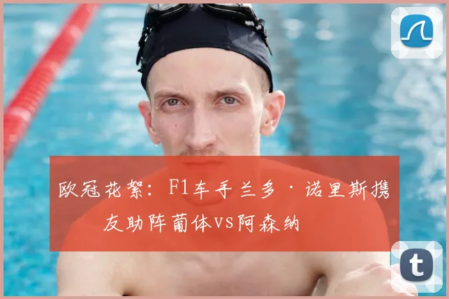 欧冠花絮：F1车手兰多·诺里斯携女友助阵葡体vs阿森纳