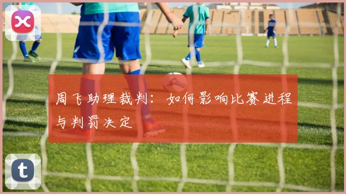 周飞助理裁判：如何影响比赛进程与判罚决定