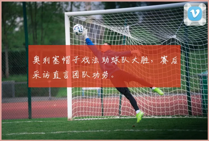 奥利塞帽子戏法助球队大胜，赛后采访直言团队功劳。