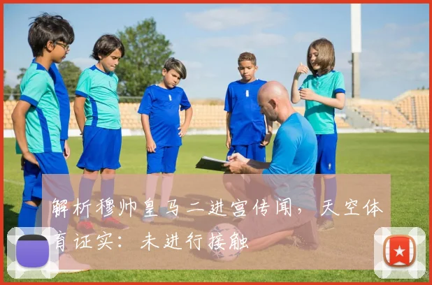 解析穆帅皇马二进宫传闻，天空体育证实：未进行接触
